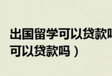 出国留学可以贷款吗如何办理贷款（出国留学可以贷款吗）