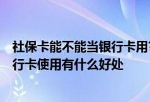 社保卡能不能当银行卡用? 社保卡可以当银行卡使用吗 当银行卡使用有什么好处