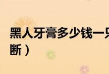黑人牙膏多少钱一只（黑人牙膏真假要怎么判断）