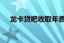 龙卡贷吧收取年费吗 龙卡贷吧建议开吗