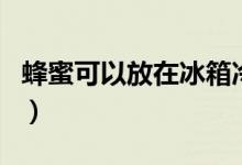 蜂蜜可以放在冰箱冷藏吗（蜂蜜可以放冰箱吗）