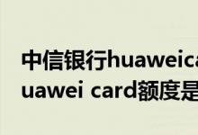 中信银行huaweicard额度是多少 中信银行huawei card额度是多少