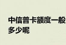 中信普卡额度一般多少 中信普卡最高额度是多少呢