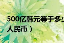 500亿韩元等于多少钱（500亿韩元等于多少人民币）