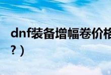 dnf装备增幅卷价格（DNF装备增幅卷怎么用?）