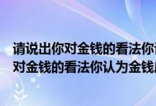 请说出你对金钱的看法你认为金钱应该如何获得（请说说你对金钱的看法你认为金钱应该如何获得）