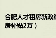 合肥人才租房新政细则公布（博士每人每年租房补贴2万）