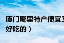 厦门哪里特产便宜又好（厦门有什么好特产和好吃的）