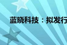 蓝晓科技：拟发行不超过5.9亿元可转债