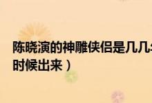 陈晓演的神雕侠侣是几几年的（神雕侠侣陈晓版赵丽颖什么时候出来）