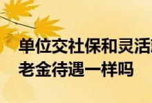 单位交社保和灵活就业交社保的区别 退休养老金待遇一样吗 