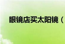 眼镜店买太阳镜（太阳眼镜团购怎么样）