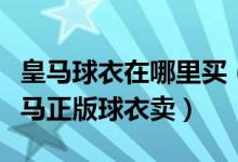 皇马球衣在哪里买（哪里有印了球员号码的皇马正版球衣卖）