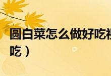 圆白菜怎么做好吃视频教程（圆白菜怎么做好吃）