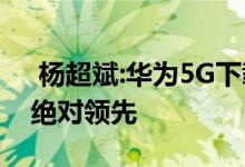  杨超斌:华为5G下载速度是竞争对手的两倍 绝对领先 