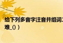 给下列多音字注音并组词二年级（给下列多音字注音并组词:难_()）