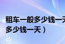 租车一般多少钱一天怎么计算收费（租车一般多少钱一天）