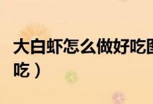 大白虾怎么做好吃图片大全（大白虾怎么做好吃）