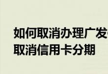 如何取消办理广发信用卡分期 请问广发怎么取消信用卡分期