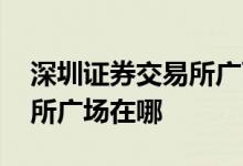 深圳证券交易所广西服务基地 深圳证券交易所广场在哪 