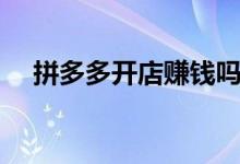 拼多多开店赚钱吗（拼多多开店赚钱吗）