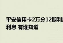 平安信用卡2万分12期利息有多少 请问平安信用卡1万多少利息 有谁知道