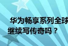  华为畅享系列全球销量2亿台 能享受10Plus继续写传奇吗？ 