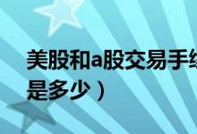 美股和a股交易手续费对比（a股交易手续费是多少）