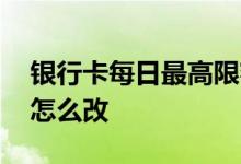 银行卡每日最高限额怎么改 银行卡每日限额怎么改