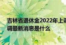 吉林省退休金2022年上调方案参考2021 2022年养老金上调最新消息是什么 