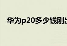 华为p20多少钱刚出来（华为p20多少钱）