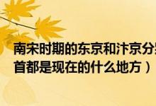南宋时期的东京和汴京分别是现在的哪里（还有各个朝代的首都是现在的什么地方）