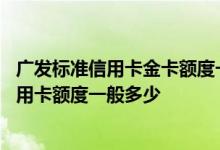 广发标准信用卡金卡额度一般多少 请问广发金卡申请白金信用卡额度一般多少