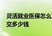 灵活就业医保怎么交 灵活就业交医保一年要交多少钱 