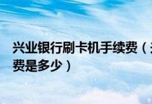 兴业银行刷卡机手续费（兴业银行信用卡超市购物刷卡手续费是多少）