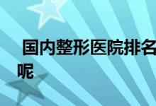  国内整形医院排名 有哪些优质的值得推荐的呢 