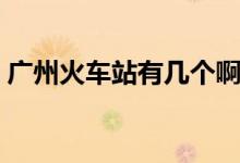 广州火车站有几个啊（广州火车站有几个啊）