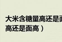 大米含糖量高还是面粉含糖量高（大米含糖量高还是面高）