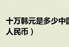 十万韩元是多少中国人民币（十万韩元是多少人民币）