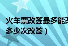 火车票改签最多能改签几次（火车票可以办理多少次改签）