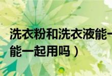 洗衣粉和洗衣液能一起放吗（洗衣粉和洗衣液能一起用吗）