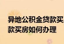 异地公积金贷款买房如何办理 异地公积金贷款买房如何办理
