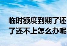 临时额度到期了还没到怎么办 临时额度到期了还不上怎么办呢