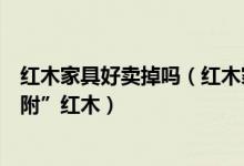 红木家具好卖掉吗（红木家具甩卖背后猫腻：便宜木材“攀附”红木）