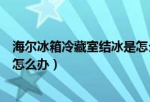 海尔冰箱冷藏室结冰是怎么回事（海尔冰箱冷藏室结冰应该怎么办）