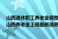 山西退休职工养老金调整最新消息2022参考2021 2022年山西养老金上调最新消息出了吗 