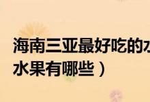 海南三亚最好吃的水果是什么（海南三亚热带水果有哪些）