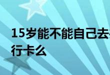 15岁能不能自己去办银行卡 15岁能独自办银行卡么