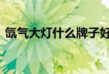  氙气大灯什么牌子好 氙气大灯十大品牌推荐 