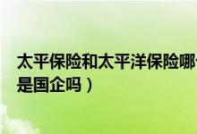 太平保险和太平洋保险哪个是国企（中国太平财产保险公司是国企吗）